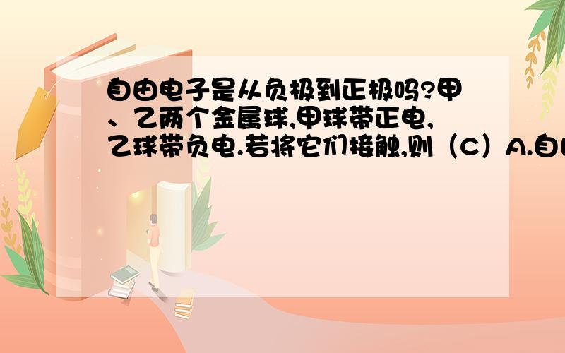 自由电子是从负极到正极吗?甲、乙两个金属球,甲球带正电,乙球带负电.若将它们接触,则（C）A.自由电子从甲球到乙球,电流从甲球到乙球.B.自由电子从甲球到乙球,电流从乙球到甲球.C.自由电