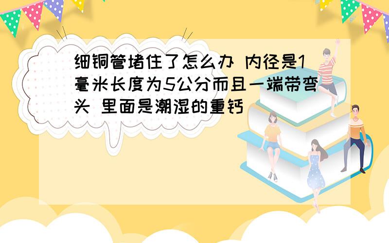 细铜管堵住了怎么办 内径是1毫米长度为5公分而且一端带弯头 里面是潮湿的重钙