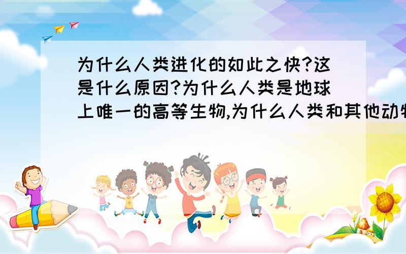 为什么人类进化的如此之快?这是什么原因?为什么人类是地球上唯一的高等生物,为什么人类和其他动物差距如此之大?为什人类在短短的时间内进化的如此完美?为什么和人类相同祖先的猿类