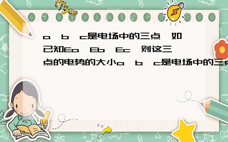 a,b,c是电场中的三点,如已知Ea>Eb>Ec,则这三点的电势的大小a、b、c是电场中的三点,如已知Ea>Eb>Ec,则这三点的电势的大小A.Φa>Φb>Φc B.Φa