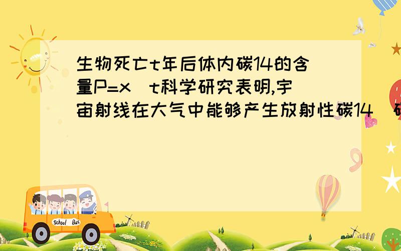 生物死亡t年后体内碳14的含量P=x^t科学研究表明,宇宙射线在大气中能够产生放射性碳14．碳14的衰变极有规律,其精确性可以称为自然界的“标准时钟