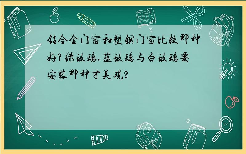 铝合金门窗和塑钢门窗比较那种好?绿玻璃,蓝玻璃与白玻璃要安装那种才美观?