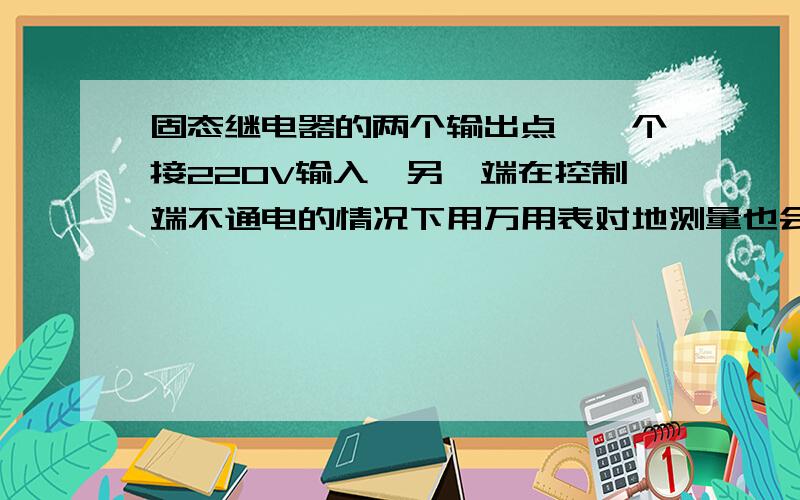 固态继电器的两个输出点,一个接220V输入,另一端在控制端不通电的情况下用万用表对地测量也会有电压,