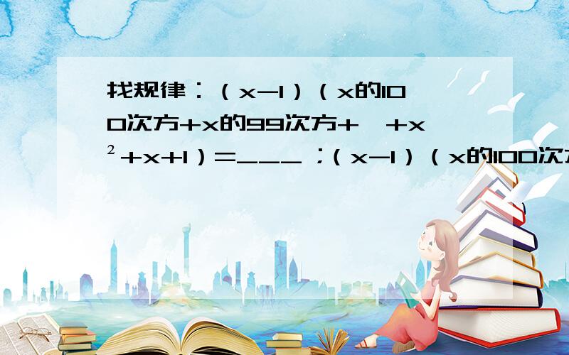 找规律：（x-1）（x的100次方+x的99次方+…+x²+x+1）=___ ;（x-1）（x的100次方+x的99次方+…+x²+x+1）=_______ （x-1）（x的n次方+x的n-1次方+…x²+x+1）=_____