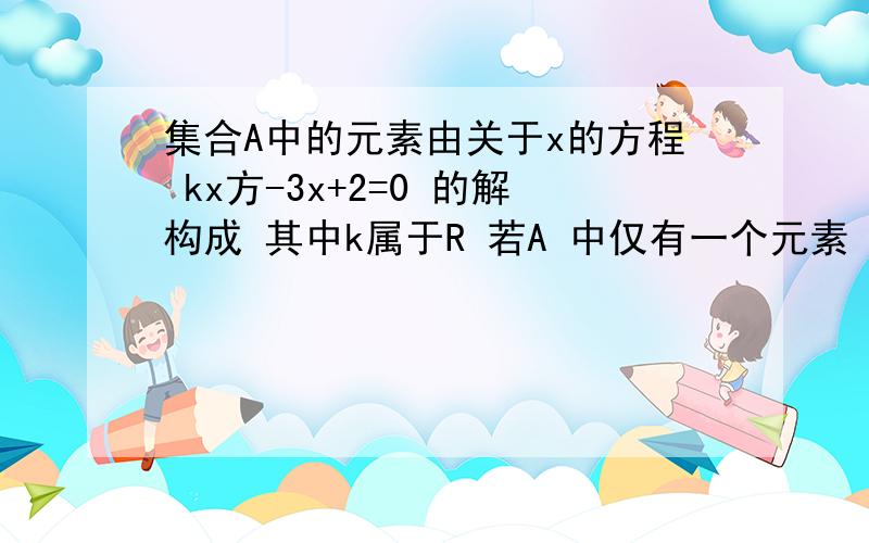 集合A中的元素由关于x的方程 kx方-3x+2=0 的解构成 其中k属于R 若A 中仅有一个元素 求k的值集合A中的元素由关于x的方程    kx方-3x+2=0 的解构成   其中k属于R  若A 中仅有一个元素  求k的值