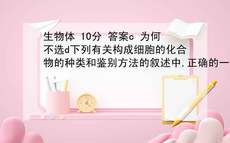 生物体 10分 答案c 为何不选d下列有关构成细胞的化合物的种类和鉴别方法的叙述中,正确的一项是A．细胞中的糖分为单糖、二糖和多糖,可以用班氏试剂（或斐林试剂）鉴别B．细胞中的脂质