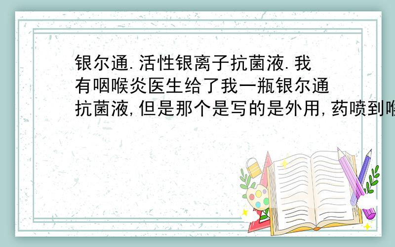 银尔通.活性银离子抗菌液.我有咽喉炎医生给了我一瓶银尔通抗菌液,但是那个是写的是外用,药喷到喉咙里又吐不出来,还能用嘛那个药,我都用了几天了