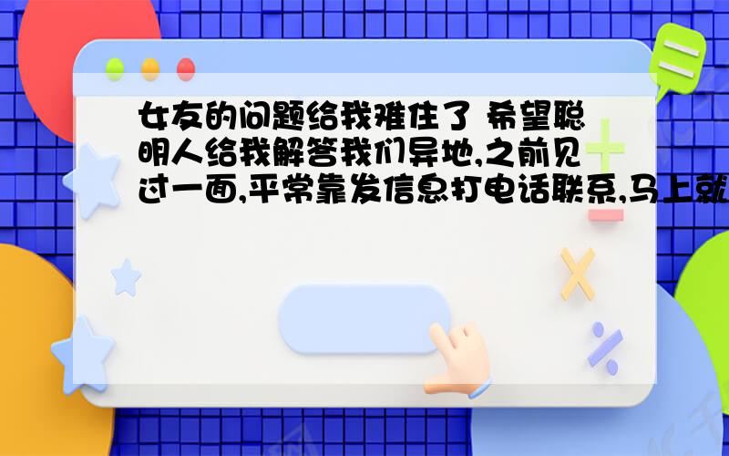 女友的问题给我难住了 希望聪明人给我解答我们异地,之前见过一面,平常靠发信息打电话联系,马上就又要见面了,她问我谈恋爱为啥要牵手亲嘴阿,我说因为那样很开心幸福.她说她想要开心幸