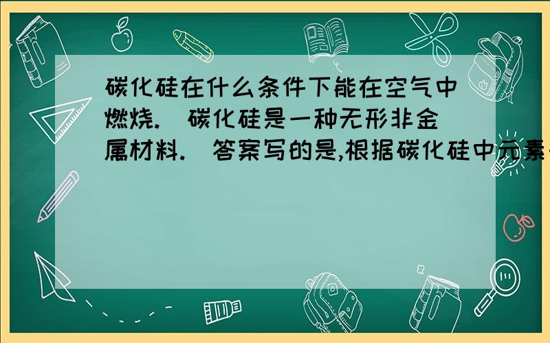 碳化硅在什么条件下能在空气中燃烧.(碳化硅是一种无形非金属材料.)答案写的是,根据碳化硅中元素的价态可知碳化硅具有还原性,高温下能在空气中燃烧生成,二氧化硅和二氧化碳.