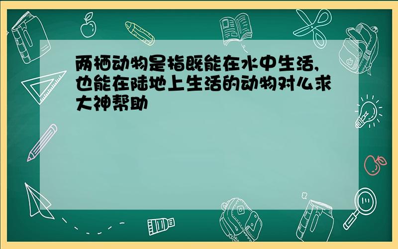 两栖动物是指既能在水中生活,也能在陆地上生活的动物对么求大神帮助