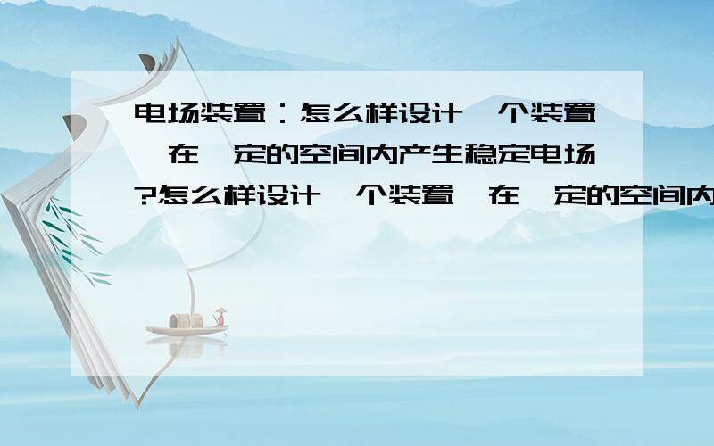 电场装置：怎么样设计一个装置,在一定的空间内产生稳定电场?怎么样设计一个装置,在一定的空间内产生稳定电场,比如制作边长为20cm的立方体电场空间,就像用永磁铁做成的磁场一样!