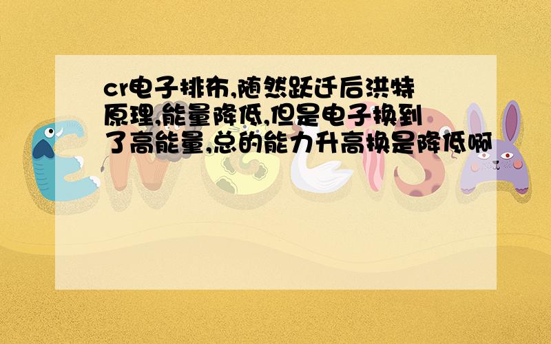 cr电子排布,随然跃迁后洪特原理,能量降低,但是电子换到了高能量,总的能力升高换是降低啊