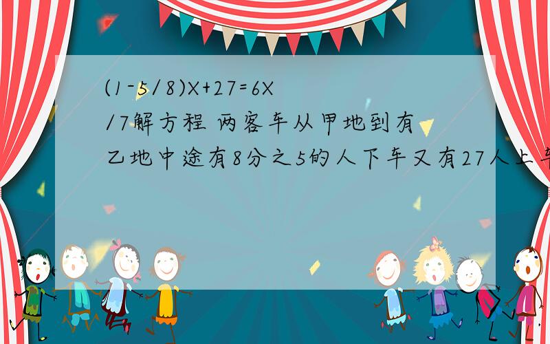 (1-5/8)X+27=6X/7解方程 两客车从甲地到有乙地中途有8分之5的人下车又有27人上车这时车上的人只有原来的7分之6原来车上有多少人