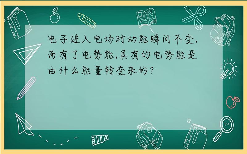 电子进入电场时动能瞬间不变,而有了电势能,具有的电势能是由什么能量转变来的?