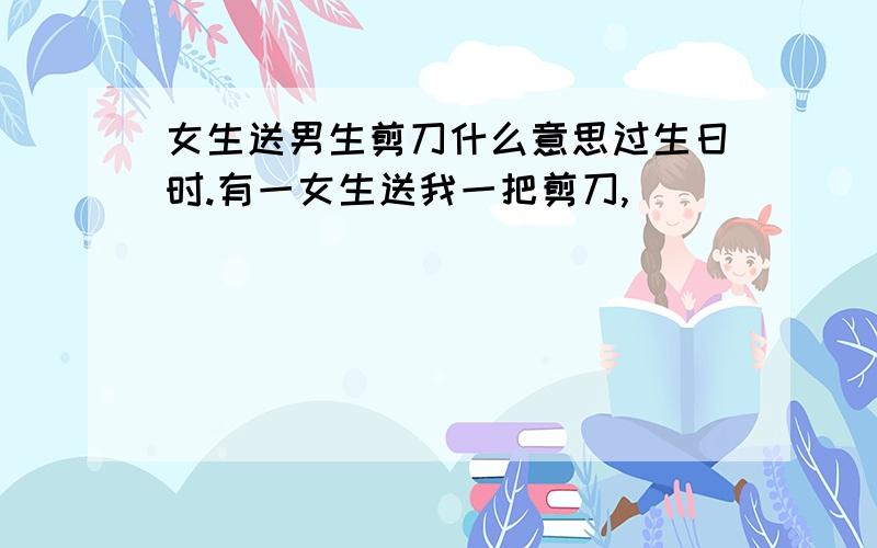 女生送男生剪刀什么意思过生日时.有一女生送我一把剪刀,