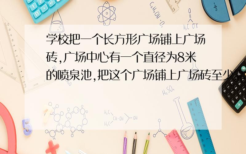 学校把一个长方形广场铺上广场砖,广场中心有一个直径为8米的喷泉池,把这个广场铺上广场砖至少需要多少?长是80宽是50,π取3每平方米的造价是60元