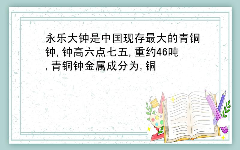 永乐大钟是中国现存最大的青铜钟,钟高六点七五,重约46吨,青铜钟金属成分为,铜