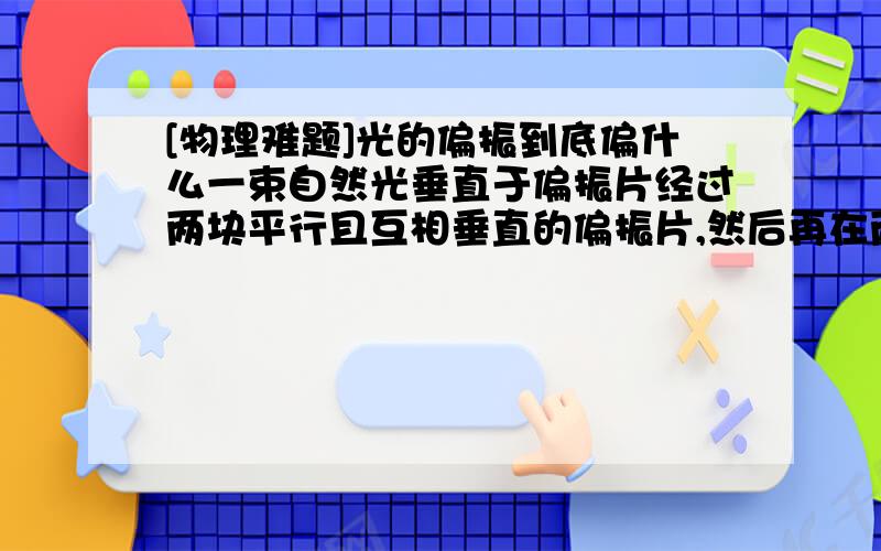 [物理难题]光的偏振到底偏什么一束自然光垂直于偏振片经过两块平行且互相垂直的偏振片,然后再在两偏振片中间放一平行且在同一直线上的偏振片（任意角度）,偏振方向与另两块的方向夹