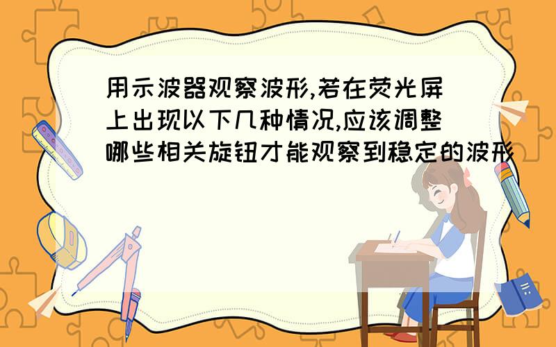 用示波器观察波形,若在荧光屏上出现以下几种情况,应该调整哪些相关旋钮才能观察到稳定的波形