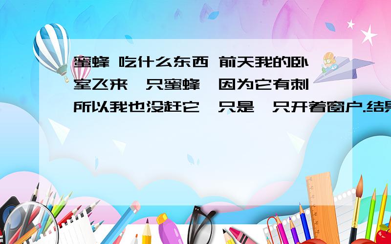 蜜蜂 吃什么东西 前天我的卧室飞来一只蜜蜂,因为它有刺,所以我也没赶它,只是一只开着窗户.结果它一只没走.今天还在,但是它几乎飞不动了,应该是饿了.请问它吃什么东西,我现在去超市买