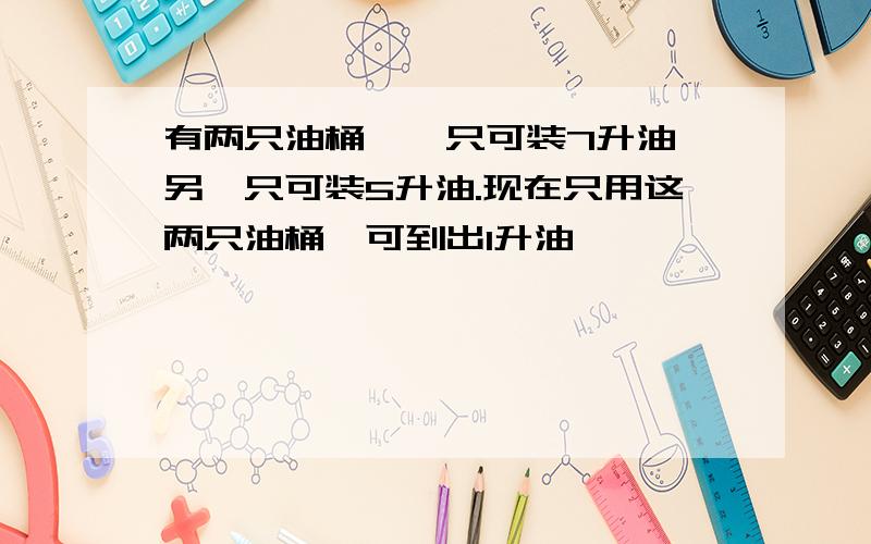 有两只油桶,一只可装7升油,另一只可装5升油.现在只用这两只油桶,可到出1升油