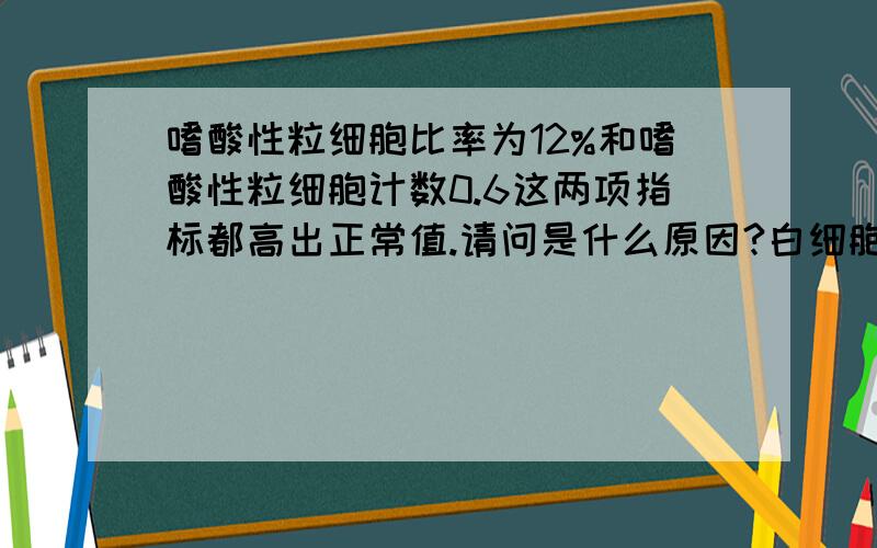 嗜酸性粒细胞比率为12%和嗜酸性粒细胞计数0.6这两项指标都高出正常值.请问是什么原因?白细胞4700,血小板正常,红细胞正常