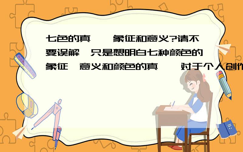 七色的真谛,象征和意义?请不要误解,只是想明白七种颜色的象征,意义和颜色的真谛,对于个人创作需要.      可进行单个回答,一个全面问题可进行一百分悬赏,完成全部,满分.