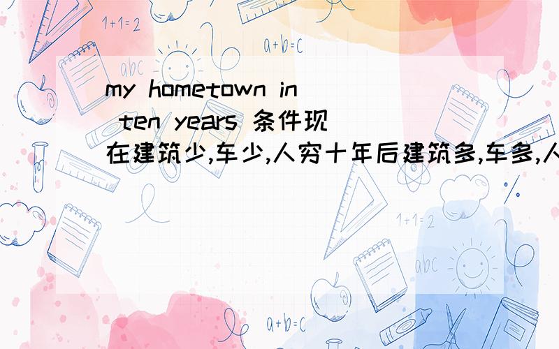 my hometown in ten years 条件现在建筑少,车少,人穷十年后建筑多,车多,人有钱了!不少于80词