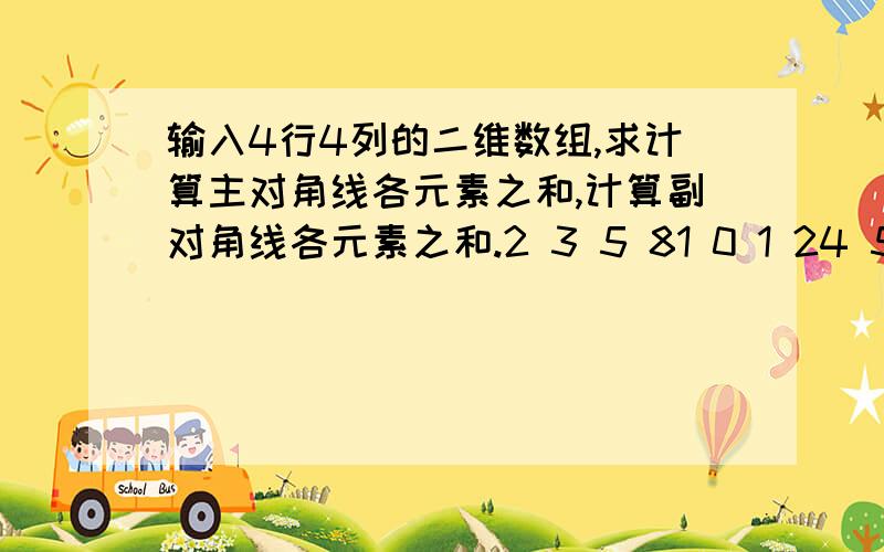 输入4行4列的二维数组,求计算主对角线各元素之和,计算副对角线各元素之和.2 3 5 81 0 1 24 5 7 61 0 2 3 i=0 to 3j=0 to 3if（i==j）sum=sum+a[i][j]