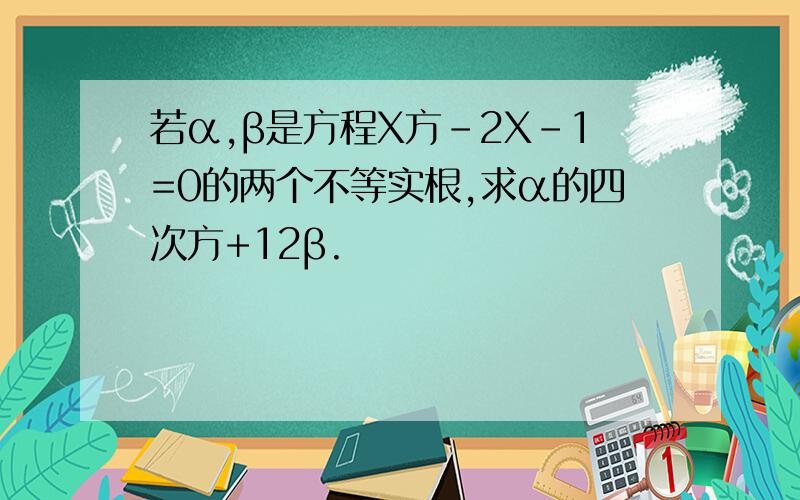 若α,β是方程X方-2X-1=0的两个不等实根,求α的四次方+12β.