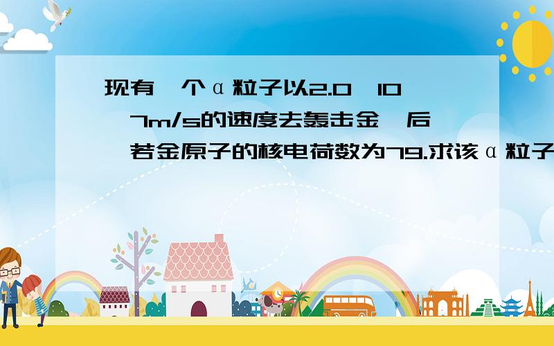 现有一个α粒子以2.0×10^7m/s的速度去轰击金箔后,若金原子的核电荷数为79.求该α粒子与金原子核间的最短已知带电粒子在点电荷电场中的电势能表达式为Ep=kq1q2/d,d是α粒子与原子核发生对心碰