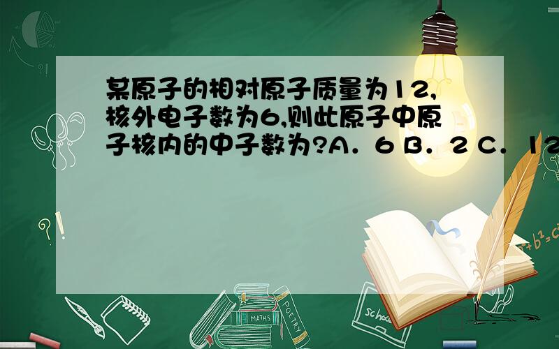 某原子的相对原子质量为12,核外电子数为6,则此原子中原子核内的中子数为?A．6 B．2 C．12 D．18