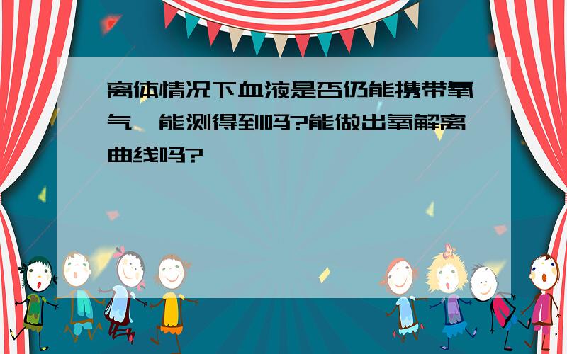 离体情况下血液是否仍能携带氧气,能测得到吗?能做出氧解离曲线吗?