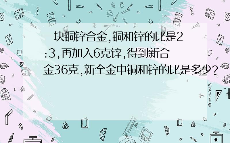 一块铜锌合金,铜和锌的比是2:3,再加入6克锌,得到新合金36克,新全金中铜和锌的比是多少?