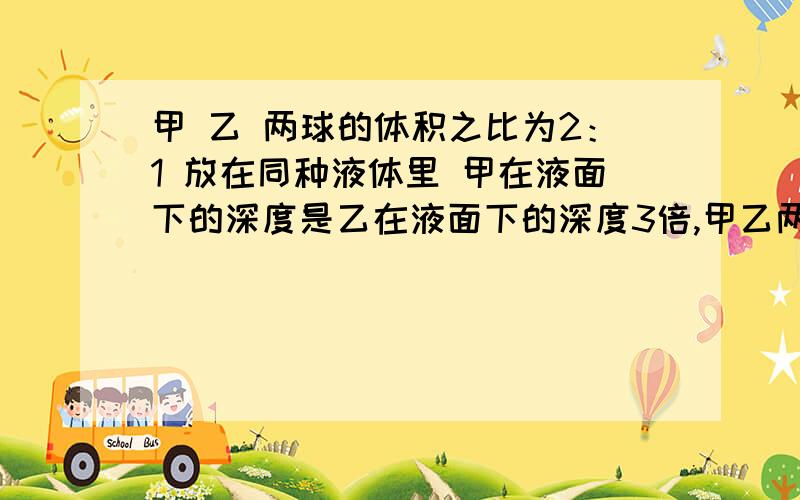 甲 乙 两球的体积之比为2：1 放在同种液体里 甲在液面下的深度是乙在液面下的深度3倍,甲乙两球浮力之比为什么是2:此状态必未悬浮,再说一遍 》球 的 体积 不等于 排开水 的 体积《！