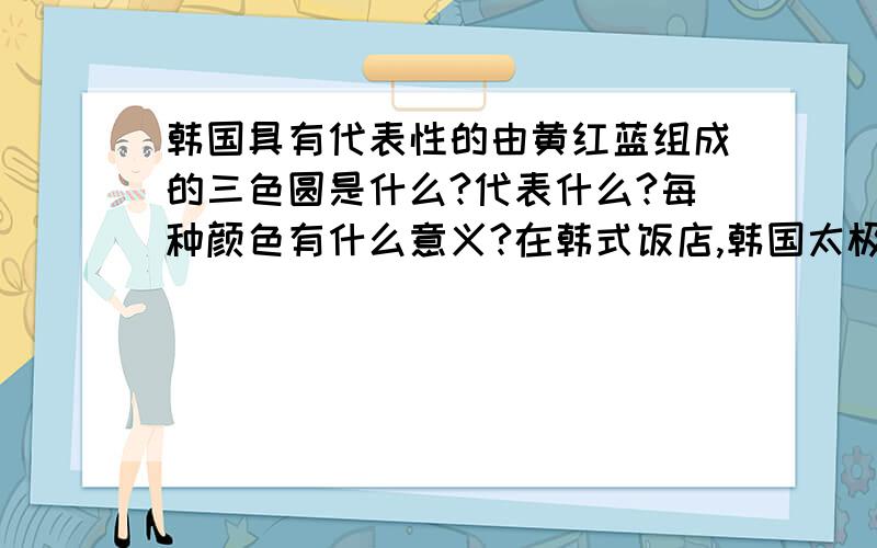 韩国具有代表性的由黄红蓝组成的三色圆是什么?代表什么?每种颜色有什么意义?在韩式饭店,韩国太极鼓上和传统家居用品中经常可以看到的.最好详细一点,