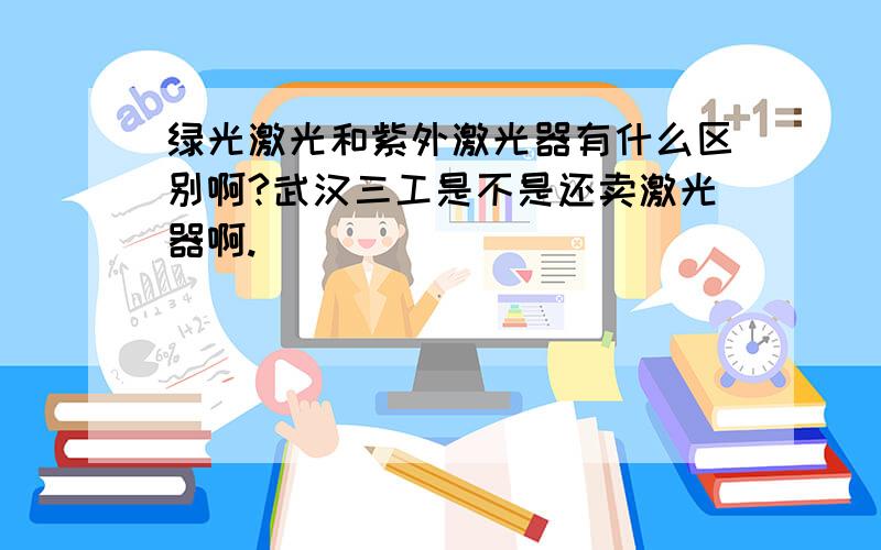 绿光激光和紫外激光器有什么区别啊?武汉三工是不是还卖激光器啊.