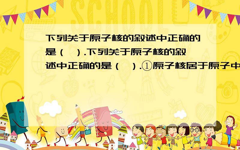 下列关于原子核的叙述中正确的是（ ）.下列关于原子核的叙述中正确的是（ ）.①原子核居于原子中心,带正电,所占体积很小；②原子的质量主要集中在原子核上；③构成原子核的质子、中