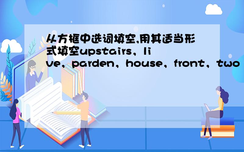 从方框中选词填空,用其适当形式填空upstairs，live，parden，house，front，two 1.my house is on the___fioor.2.let's go___and look at my study.3.there is a tall tree in___of the building.4.your___room is very big and beautiful.5.many