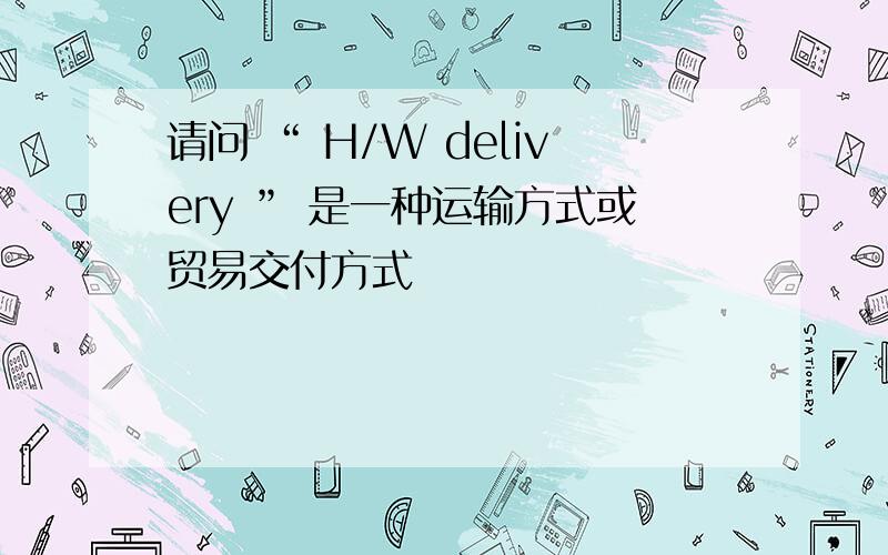 请问 “ H/W delivery ” 是一种运输方式或贸易交付方式