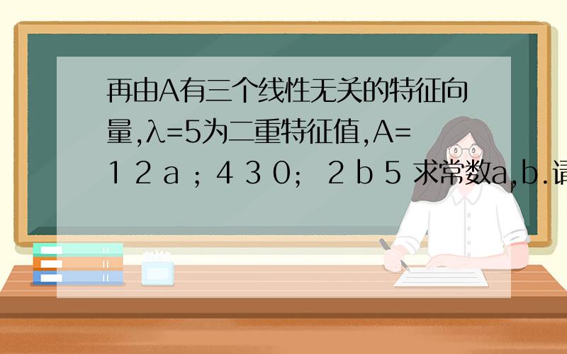 再由A有三个线性无关的特征向量,λ=5为二重特征值,A=1 2 a ；4 3 0； 2 b 5 求常数a,b.请问为何A可对角化,r（5E-A）=1