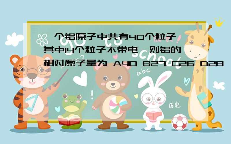 一个铝原子中共有40个粒子,其中14个粒子不带电,则铝的相对原子量为 A40 B27 C26 D28