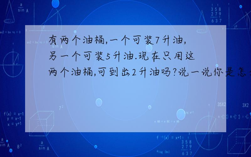 有两个油桶,一个可装7升油,另一个可装5升油.现在只用这两个油桶,可到出2升油吗?说一说你是怎么想的.