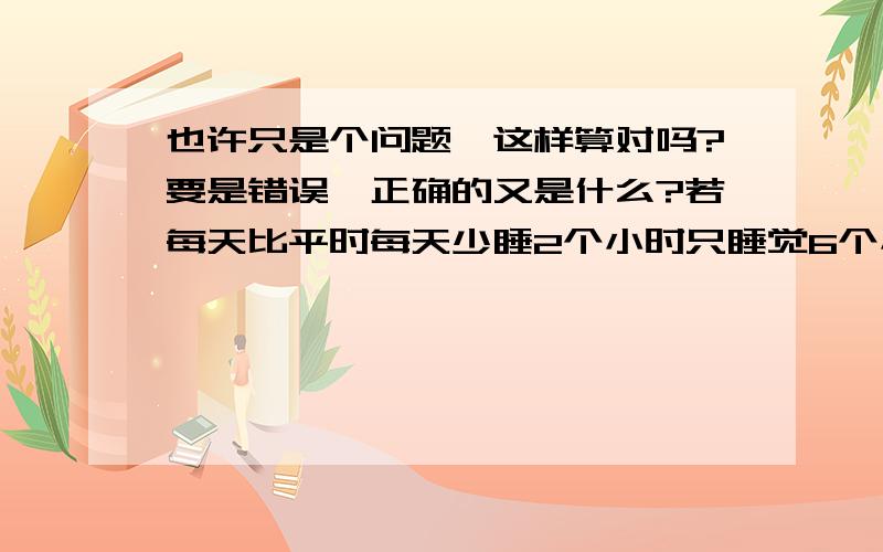 也许只是个问题,这样算对吗?要是错误,正确的又是什么?若每天比平时每天少睡2个小时只睡觉6个小时,按在活50年时间来算,就能多出4年时间；若这4年依旧每天在多用2个小时,就又能多出4个月