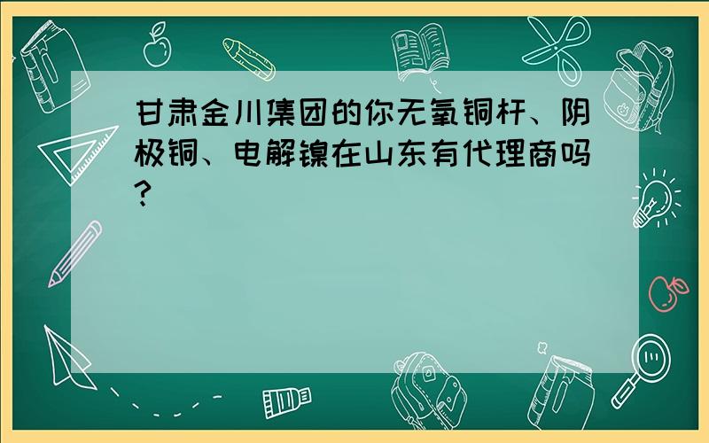 甘肃金川集团的你无氧铜杆、阴极铜、电解镍在山东有代理商吗?