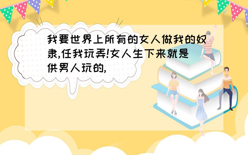 我要世界上所有的女人做我的奴隶,任我玩弄!女人生下来就是供男人玩的,