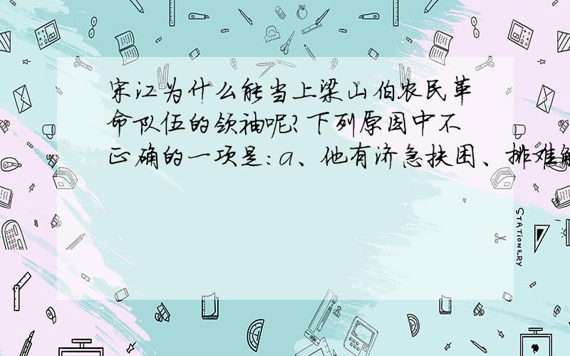 宋江为什么能当上梁山伯农民革命队伍的领袖呢?下列原因中不正确的一项是：a、他有济急扶困、排难解纷的才能.b、他对农民革命运动有一定的功绩.c、他器重和爱惜人才.d、他性格上的软