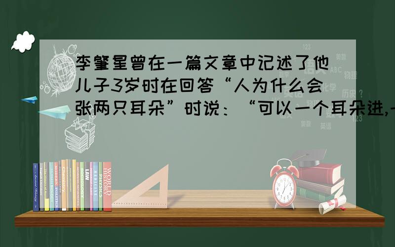 李肇星曾在一篇文章中记述了他儿子3岁时在回答“人为什么会张两只耳朵”时说：“可以一个耳朵进,一个耳朵出,光进不出就会装不下.” 很多真理是孩子无意中点播出来.是的,我们要让一些