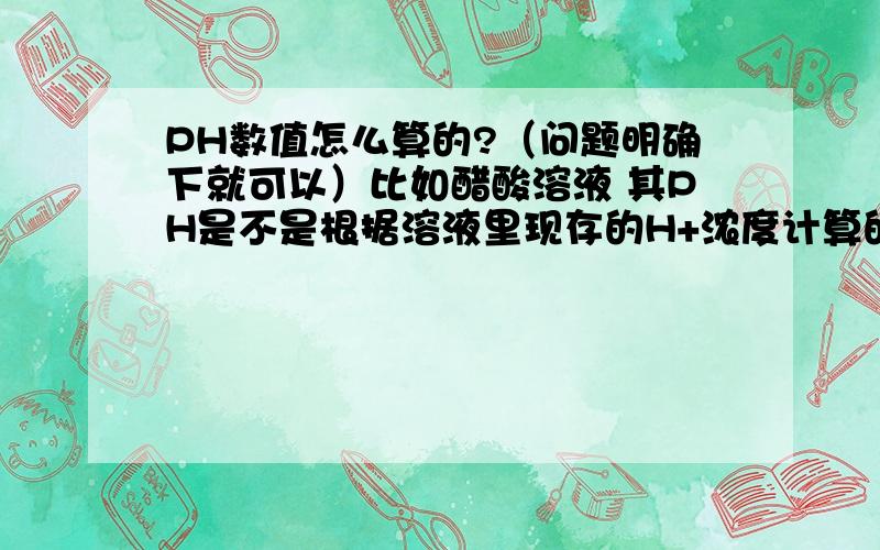 PH数值怎么算的?（问题明确下就可以）比如醋酸溶液 其PH是不是根据溶液里现存的H+浓度计算的 而不是加上醋酸本有的再电离能力出多的H+浓度.这么想是对的么?