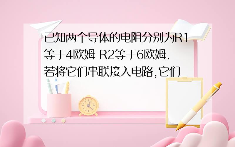 已知两个导体的电阻分别为R1等于4欧姆 R2等于6欧姆.若将它们串联接入电路,它们